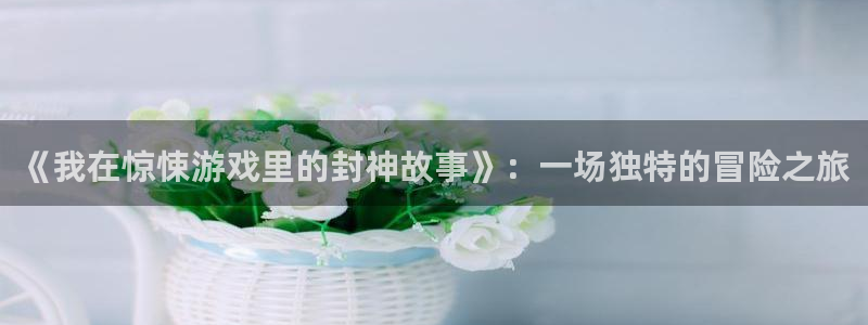 杏耀登录：《我在惊悚游戏里的封神故事》：一场独特的冒险之旅